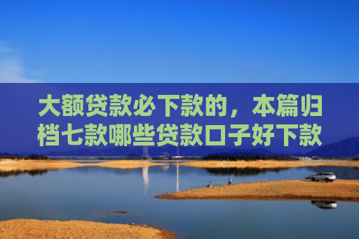 大额贷款必下款的，本篇归档七款哪些贷款口子好下款