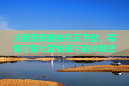 大额贷款最快几天下款，带你了解七款快速下款小额贷款口子