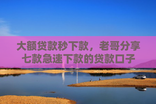 大额贷款秒下款，老哥分享七款急速下款的贷款口子