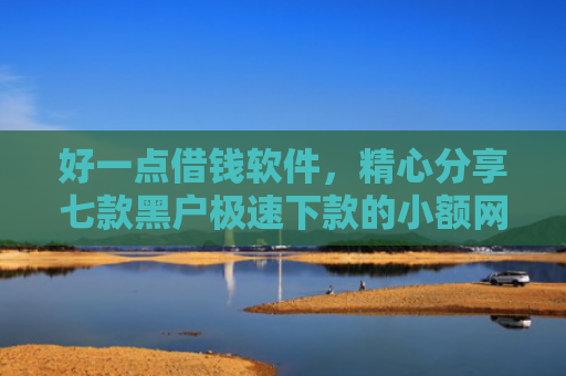 好一点借钱软件，精心分享七款黑户极速下款的小额网贷