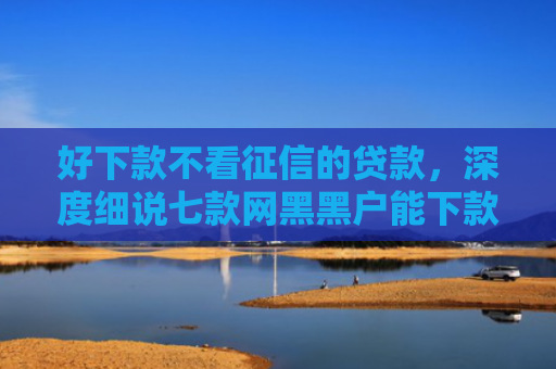 好下款不看征信的贷款，深度细说七款网黑黑户能下款的网贷