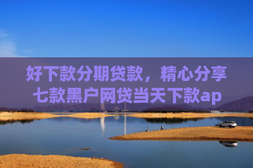好下款分期贷款，精心分享七款黑户网贷当天下款app
