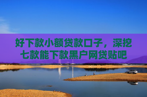 好下款小额贷款口子，深挖七款能下款黑户网贷贴吧