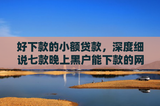 好下款的小额贷款，深度细说七款晚上黑户能下款的网贷