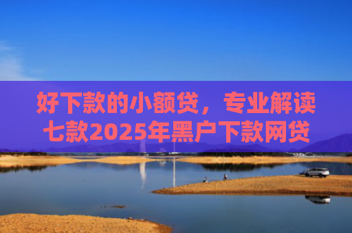 好下款的小额贷，专业解读七款2025年黑户下款网贷
