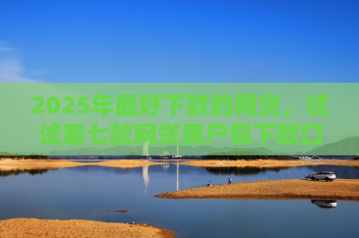 2025年最好下款的网贷，试试看七款网贷黑户包下款口子