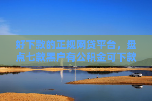 好下款的正规网贷平台，盘点七款黑户有公积金可下款网贷