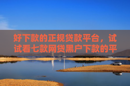 好下款的正规贷款平台，试试看七款网贷黑户下款的平台