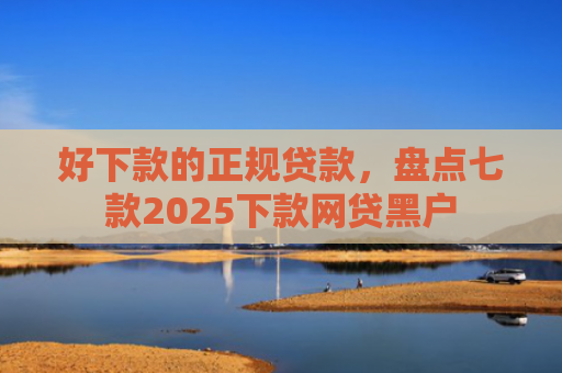 好下款的正规贷款，盘点七款2025下款网贷黑户
