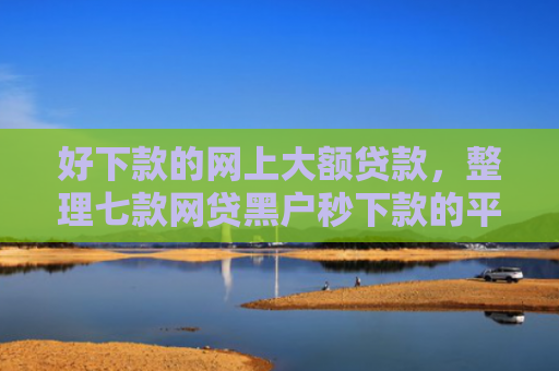 好下款的网上大额贷款，整理七款网贷黑户秒下款的平台