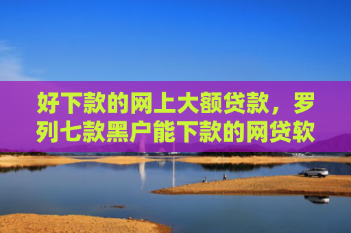 好下款的网上大额贷款，罗列七款黑户能下款的网贷软件