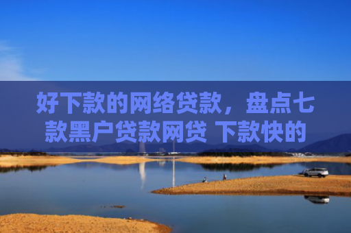 好下款的网络贷款，盘点七款黑户贷款网贷 下款快的