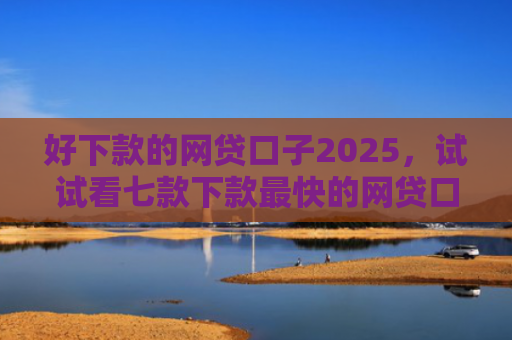 好下款的网贷口子2025，试试看七款下款最快的网贷口子黑户