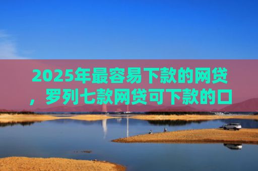2025年最容易下款的网贷，罗列七款网贷可下款的口子