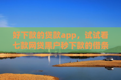 好下款的贷款app，试试看七款网贷黑户秒下款的借条