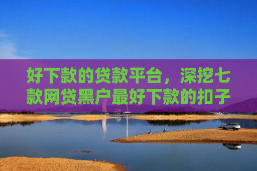 好下款的贷款平台，深挖七款网贷黑户最好下款的扣子