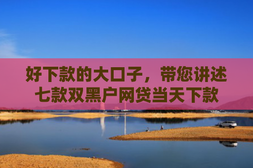 好下款的大口子，带您讲述七款双黑户网贷当天下款