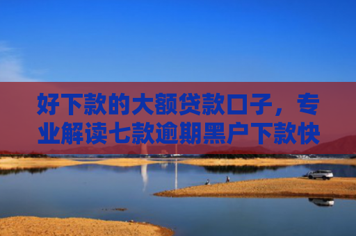 好下款的大额贷款口子，专业解读七款逾期黑户下款快网贷