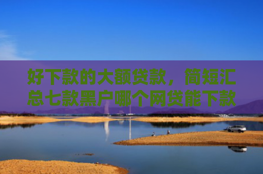 好下款的大额贷款，简短汇总七款黑户哪个网贷能下款快