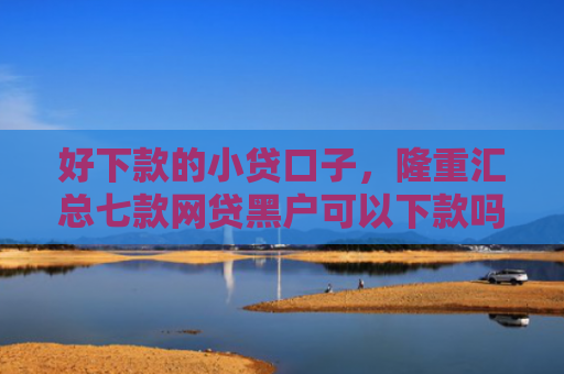 好下款的小贷口子，隆重汇总七款网贷黑户可以下款吗