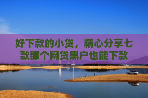 好下款的小贷，精心分享七款那个网贷黑户也能下款