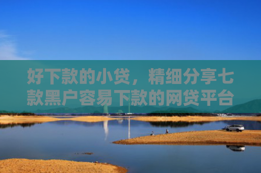 好下款的小贷，精细分享七款黑户容易下款的网贷平台