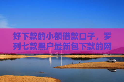 好下款的小额借款口子，罗列七款黑户最新包下款的网贷