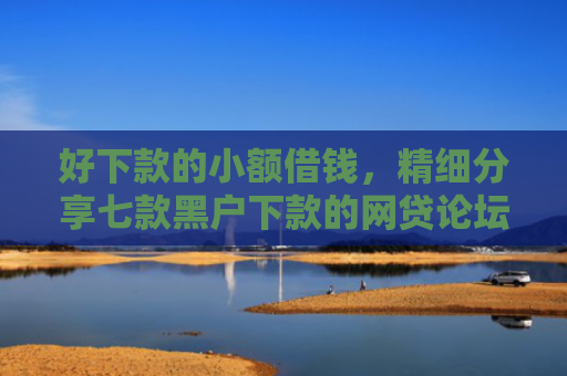 好下款的小额借钱，精细分享七款黑户下款的网贷论坛