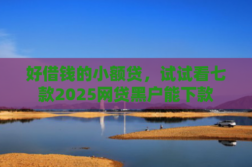 好借钱的小额贷，试试看七款2025网贷黑户能下款