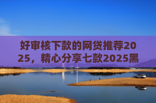 好审核下款的网贷推荐2025，精心分享七款2025黑户必下款网贷