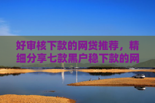 好审核下款的网贷推荐，精细分享七款黑户稳下款的网贷