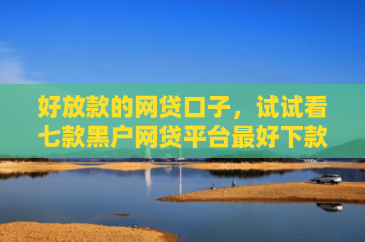 好放款的网贷口子，试试看七款黑户网贷平台最好下款