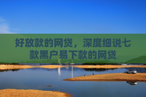 好放款的网贷，深度细说七款黑户易下款的网贷