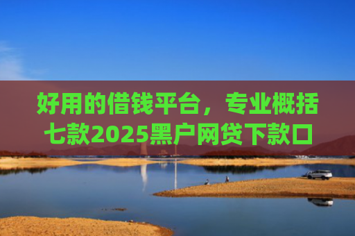 好用的借钱平台，专业概括七款2025黑户网贷下款口子app