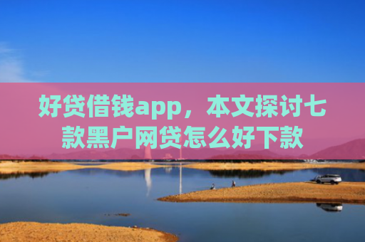 好贷借钱app，本文探讨七款黑户网贷怎么好下款