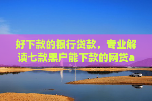 好下款的银行贷款，专业解读七款黑户能下款的网贷app