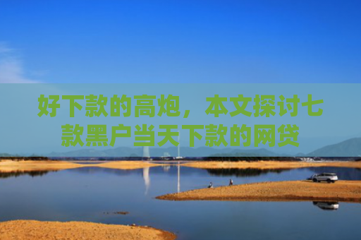 好下款的高炮，本文探讨七款黑户当天下款的网贷