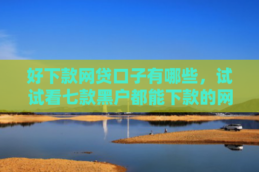 好下款网贷口子有哪些，试试看七款黑户都能下款的网贷吗