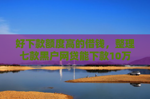 好下款额度高的借钱，整理七款黑户网贷能下款10万