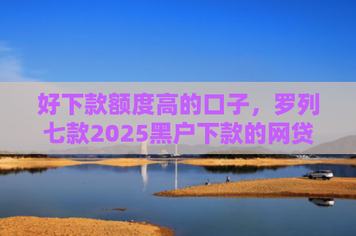 好下款额度高的口子，罗列七款2025黑户下款的网贷