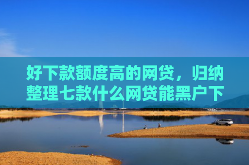 好下款额度高的网贷，归纳整理七款什么网贷能黑户下款