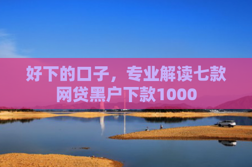 好下的口子，专业解读七款网贷黑户下款1000