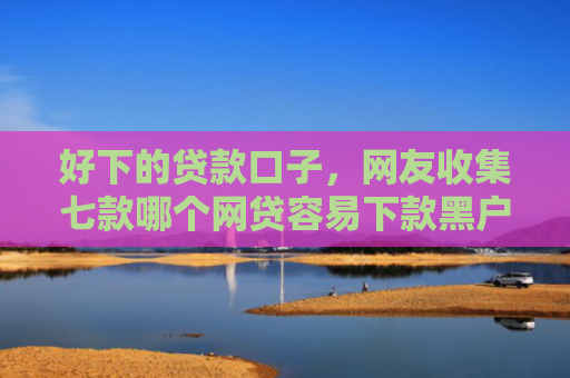 好下的贷款口子，网友收集七款哪个网贷容易下款黑户