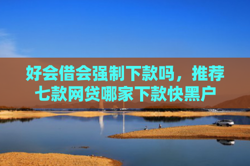 好会借会强制下款吗，推荐七款网贷哪家下款快黑户