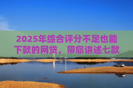 2025年综合评分不足也能下款的网贷，带您讲述七款2025网贷必下款口子