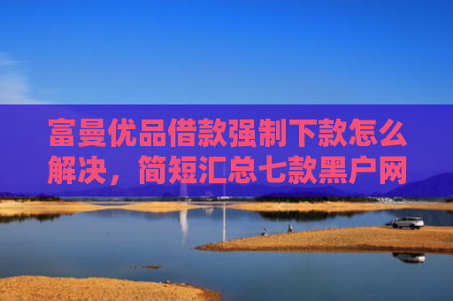 富曼优品借款强制下款怎么解决，简短汇总七款黑户网贷新下款口子