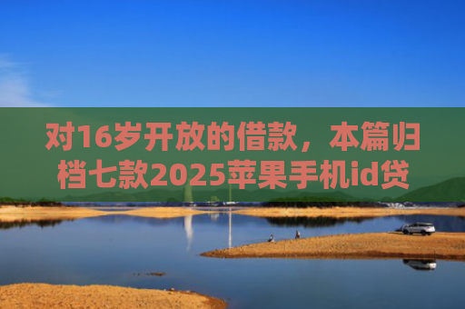 对16岁开放的借款，本篇归档七款2025苹果手机id贷款肯定下款口子
