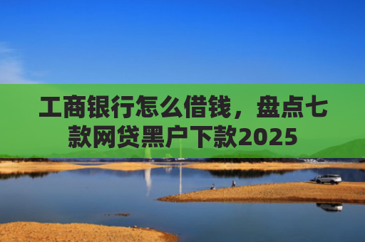 工商银行怎么借钱，盘点七款网贷黑户下款2025