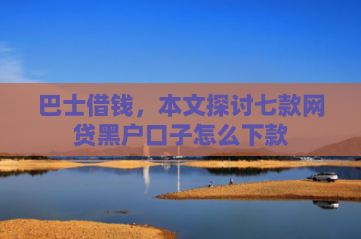 巴士借钱，本文探讨七款网贷黑户口子怎么下款