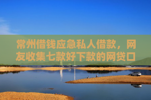 常州借钱应急私人借款，网友收集七款好下款的网贷口子论坛是真的吗